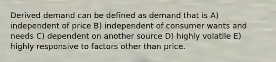 Derived demand can be defined as demand that is A) independent of price B) independent of consumer wants and needs C) dependent on another source D) highly volatile E) highly responsive to factors other than price.