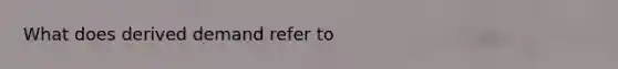 What does derived demand refer to