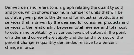 Derived demand refers to a. a graph relating the quantity sold and price, which shows maximum number of units that will be sold at a given price b. the demand for industrial products and services that is driven by the demand for consumer products and services c. the relationship between total revenue and total cost to determine profitability at various levels of output d. the point on a demand curve where supply and demand intersect e. the percent change in quantity demanded relative to a percent change in price