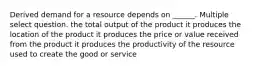 Derived demand for a resource depends on ______. Multiple select question. the total output of the product it produces the location of the product it produces the price or value received from the product it produces the productivity of the resource used to create the good or service