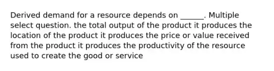 Derived demand for a resource depends on ______. Multiple select question. the total output of the product it produces the location of the product it produces the price or value received from the product it produces the productivity of the resource used to create the good or service