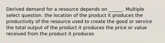 Derived demand for a resource depends on ______. Multiple select question. the location of the product it produces the productivity of the resource used to create the good or service the total output of the product it produces the price or value received from the product it produces