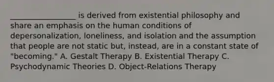 _________________ is derived from existential philosophy and share an emphasis on the human conditions of depersonalization, loneliness, and isolation and the assumption that people are not static but, instead, are in a constant state of "becoming." A. Gestalt Therapy B. Existential Therapy C. Psychodynamic Theories D. Object-Relations Therapy