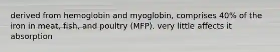 derived from hemoglobin and myoglobin, comprises 40% of the iron in meat, fish, and poultry (MFP). very little affects it absorption