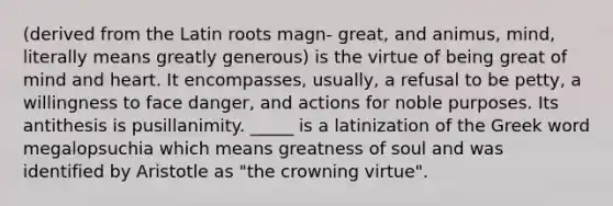 (derived from the Latin roots magn- great, and animus, mind, literally means greatly generous) is the virtue of being great of mind and heart. It encompasses, usually, a refusal to be petty, a willingness to face danger, and actions for noble purposes. Its antithesis is pusillanimity. _____ is a latinization of the Greek word megalopsuchia which means greatness of soul and was identified by Aristotle as "the crowning virtue".