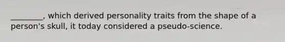 ________, which derived personality traits from the shape of a person's skull, it today considered a pseudo-science.