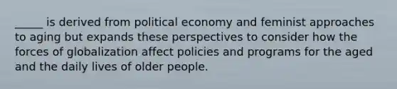 _____ is derived from political economy and feminist approaches to aging but expands these perspectives to consider how the forces of globalization affect policies and programs for the aged and the daily lives of older people.