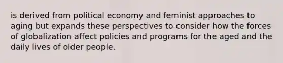 is derived from political economy and feminist approaches to aging but expands these perspectives to consider how the forces of globalization affect policies and programs for the aged and the daily lives of older people.