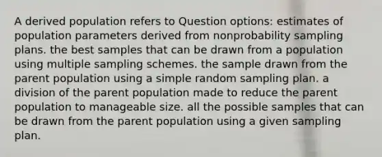 A derived population refers to Question options: estimates of population parameters derived from nonprobability sampling plans. the best samples that can be drawn from a population using multiple sampling schemes. the sample drawn from the parent population using a simple random sampling plan. a division of the parent population made to reduce the parent population to manageable size. all the possible samples that can be drawn from the parent population using a given sampling plan.