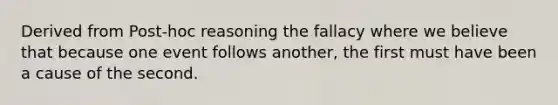 Derived from Post-hoc reasoning the fallacy where we believe that because one event follows another, the first must have been a cause of the second.