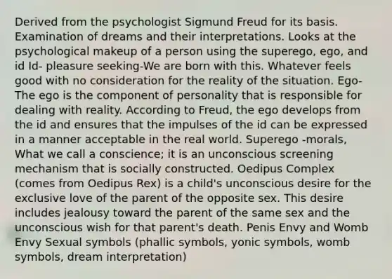 Derived from the psychologist Sigmund Freud for its basis. Examination of dreams and their interpretations. Looks at the psychological makeup of a person using the superego, ego, and id Id- pleasure seeking-We are born with this. Whatever feels good with no consideration for the reality of the situation. Ego-The ego is the component of personality that is responsible for dealing with reality. According to Freud, the ego develops from the id and ensures that the impulses of the id can be expressed in a manner acceptable in the real world. Superego -morals, What we call a conscience; it is an unconscious screening mechanism that is socially constructed. Oedipus Complex (comes from Oedipus Rex) is a child's unconscious desire for the exclusive love of the parent of the opposite sex. This desire includes jealousy toward the parent of the same sex and the unconscious wish for that parent's death. Penis Envy and Womb Envy Sexual symbols (phallic symbols, yonic symbols, womb symbols, dream interpretation)