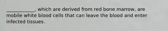 ____________, which are derived from red bone marrow, are mobile white blood cells that can leave the blood and enter infected tissues.