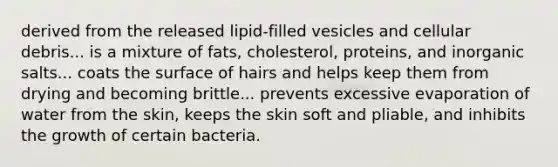 derived from the released lipid-filled vesicles and cellular debris... is a mixture of fats, cholesterol, proteins, and inorganic salts... coats the surface of hairs and helps keep them from drying and becoming brittle... prevents excessive evaporation of water from the skin, keeps the skin soft and pliable, and inhibits the growth of certain bacteria.