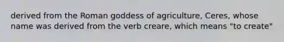 derived from the Roman goddess of agriculture, Ceres, whose name was derived from the verb creare, which means "to create"