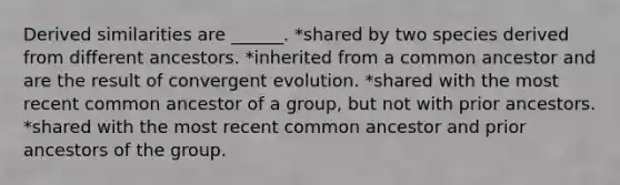 Derived similarities are ______. *shared by two species derived from different ancestors. *inherited from a common ancestor and are the result of convergent evolution. *shared with the most recent common ancestor of a group, but not with prior ancestors. *shared with the most recent common ancestor and prior ancestors of the group.