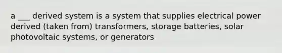 a ___ derived system is a system that supplies electrical power derived (taken from) transformers, storage batteries, solar photovoltaic systems, or generators