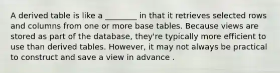 A derived table is like a ________ in that it retrieves selected rows and columns from one or more base tables. Because views are stored as part of the database, they're typically more efficient to use than derived tables. However, it may not always be practical to construct and save a view in advance .