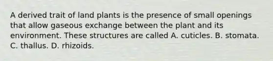 A derived trait of land plants is the presence of small openings that allow gaseous exchange between the plant and its environment. These structures are called A. cuticles. B. stomata. C. thallus. D. rhizoids.