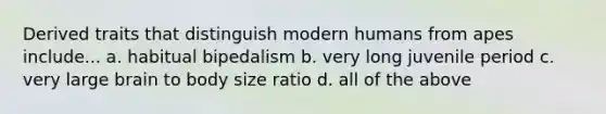 Derived traits that distinguish modern humans from apes include... a. habitual bipedalism b. very long juvenile period c. very large brain to body size ratio d. all of the above