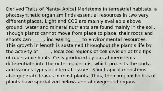 Derived Traits of Plants- Apical Meristems In terrestrial habitats, a photosynthetic organism finds essential resources in two very different places. Light and CO2 are mainly available above ground; water and mineral nutrients are found mainly in the soil. Though plants cannot move from place to place, their roots and shoots can _____, increasing ____ to environmental resources. This growth in length is sustained throughout the plant's life by the activity of _____, localized regions of cell division at the tips of roots and shoots. Cells produced by apical meristems differentiate into the outer epidermis, which protects the body, and various types of internal tissues. Shoot apical meristems also generate leaves in most plants. Thus, the complex bodies of plants have specialized below- and aboveground organs.