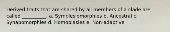 Derived traits that are shared by all members of a clade are called __________. a. Symplesiomorphies b. Ancestral c. Synapomorphies d. Homoplasies e. Non-adaptive