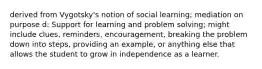 derived from Vygotsky's notion of social learning; mediation on purpose d: Support for learning and problem solving; might include clues, reminders, encouragement, breaking the problem down into steps, providing an example, or anything else that allows the student to grow in independence as a learner.