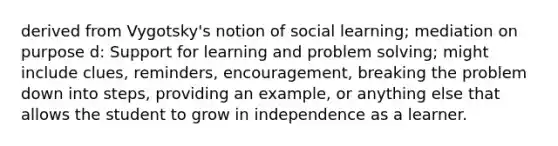 derived from Vygotsky's notion of social learning; mediation on purpose d: Support for learning and problem solving; might include clues, reminders, encouragement, breaking the problem down into steps, providing an example, or anything else that allows the student to grow in independence as a learner.