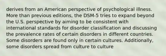 derives from an American perspective of psychological illness. More than previous editions, the DSM-5 tries to expand beyond the U.S. perspective by aiming to be consistent with international standards for disorder classification and discussing the prevalence rates of certain disorders in different countries. Some disorders are found only in certain cultures. Additionally, some disorders spread from culture to culture