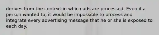 derives from the context in which ads are processed. Even if a person wanted to, it would be impossible to process and integrate every advertising message that he or she is exposed to each day.