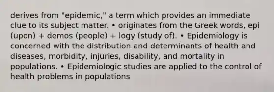 derives from "epidemic," a term which provides an immediate clue to its subject matter. • originates from the Greek words, epi (upon) + demos (people) + logy (study of). • Epidemiology is concerned with the distribution and determinants of health and diseases, morbidity, injuries, disability, and mortality in populations. • Epidemiologic studies are applied to the control of health problems in populations