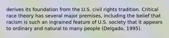 derives its foundation from the U.S. civil rights tradition. Critical race theory has several major premises, including the belief that racism is such an ingrained feature of U.S. society that it appears to ordinary and natural to many people (Delgado, 1995).