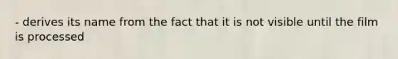 - derives its name from the fact that it is not visible until the film is processed