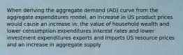 When deriving the aggregate demand (AD) curve from the aggregate expenditures model, an increase in US product prices would cause an increase in: the value of household wealth and lower consumption expenditures interest rates and lower investment expenditures exports and imports US resource prices and an increase in aggregate supply