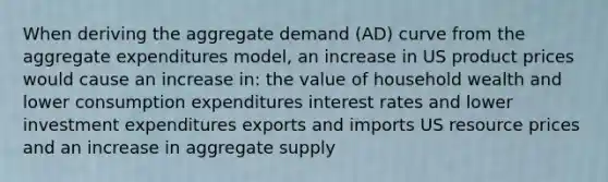 When deriving the aggregate demand (AD) curve from the aggregate expenditures model, an increase in US product prices would cause an increase in: the value of household wealth and lower consumption expenditures interest rates and lower investment expenditures exports and imports US resource prices and an increase in aggregate supply