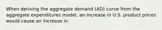 When deriving the aggregate demand (AD) curve from the aggregate expenditures model, an increase in U.S. product prices would cause an increase in