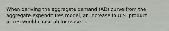 When deriving the aggregate demand (AD) curve from the aggregate-expenditures model, an increase in U.S. product prices would cause ah increase in