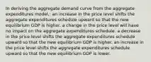 In deriving the aggregate demand curve from the aggregate expenditures model,: an increase in the price level shifts the aggregate expenditures schedule upward so that the new equilibrium GDP is higher. a change in the price level will have no impact on the aggregate expenditures schedule. a decrease in the price level shifts the aggregate expenditures schedule upward so that the new equilibrium GDP is higher. an increase in the price level shifts the aggregate expenditures schedule upward so that the new equilibrium GDP is lower.