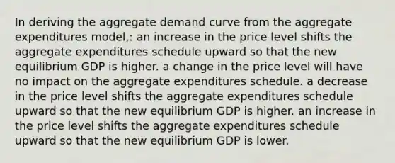 In deriving the aggregate demand curve from the aggregate expenditures model,: an increase in the price level shifts the aggregate expenditures schedule upward so that the new equilibrium GDP is higher. a change in the price level will have no impact on the aggregate expenditures schedule. a decrease in the price level shifts the aggregate expenditures schedule upward so that the new equilibrium GDP is higher. an increase in the price level shifts the aggregate expenditures schedule upward so that the new equilibrium GDP is lower.