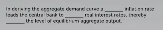 In deriving the aggregate demand curve a​ ________ inflation rate leads the central bank to​ ________ real interest​ rates, thereby​ ________ the level of equilibrium aggregate output.