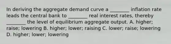 In deriving the aggregate demand curve a ________ inflation rate leads the central bank to ________ real interest rates, thereby ________ the level of equilibrium aggregate output. A. higher; raise; lowering B. higher; lower; raising C. lower; raise; lowering D. higher; lower; lowering