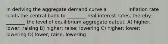 In deriving the aggregate demand curve a ________ inflation rate leads the central bank to ________ real interest rates, thereby ________ the level of equilibrium aggregate output. A) higher; lower; raising B) higher; raise; lowering C) higher; lower; lowering D) lower; raise; lowering