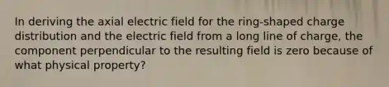 In deriving the axial electric field for the ring-shaped charge distribution and the electric field from a long line of charge, the component perpendicular to the resulting field is zero because of what physical property?