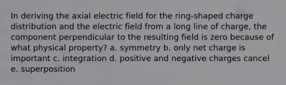 In deriving the axial electric field for the ring-shaped charge distribution and the electric field from a long line of charge, the component perpendicular to the resulting field is zero because of what physical property? a. symmetry b. only net charge is important c. integration d. positive and negative charges cancel e. superposition