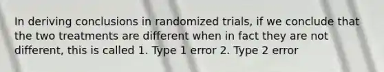 In deriving conclusions in randomized trials, if we conclude that the two treatments are different when in fact they are not different, this is called 1. Type 1 error 2. Type 2 error