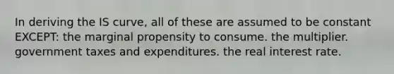 In deriving the IS curve, all of these are assumed to be constant EXCEPT: the marginal propensity to consume. the multiplier. government taxes and expenditures. the real interest rate.