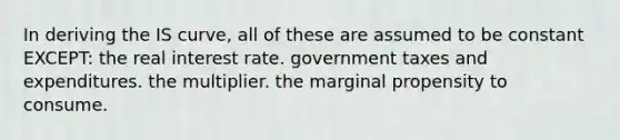 In deriving the IS curve, all of these are assumed to be constant EXCEPT: the real interest rate. government taxes and expenditures. the multiplier. the marginal propensity to consume.