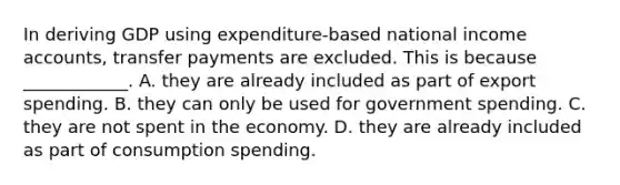 In deriving GDP using​ expenditure-based national income​ accounts, transfer payments are excluded. This is because​ ____________. A. they are already included as part of export spending. B. they can only be used for government spending. C. they are not spent in the economy. D. they are already included as part of consumption spending.