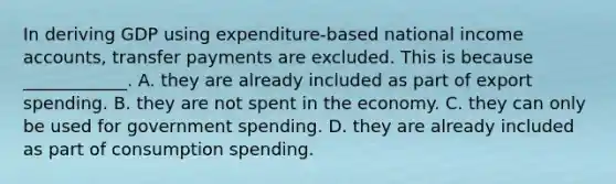 In deriving GDP using​ expenditure-based national income​ accounts, transfer payments are excluded. This is because​ ____________. A. they are already included as part of export spending. B. they are not spent in the economy. C. they can only be used for government spending. D. they are already included as part of consumption spending.