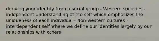 deriving your identity from a social group - Western societies - independent understanding of the self which emphasizes the uniqueness of each individual - Non-western cultures - interdependent self where we define our identities largely by our relationships with others