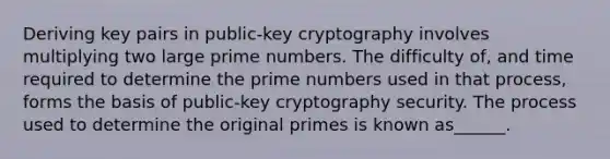 Deriving key pairs in public-key cryptography involves multiplying two large prime numbers. The difficulty of, and time required to determine the prime numbers used in that process, forms the basis of public-key cryptography security. The process used to determine the original primes is known as______.